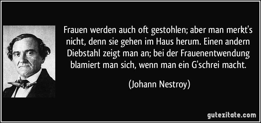 Frauen werden auch oft gestohlen; aber man merkt's nicht, denn sie gehen im Haus herum. Einen andern Diebstahl zeigt man an; bei der Frauenentwendung blamiert man sich, wenn man ein G'schrei macht. (Johann Nestroy)