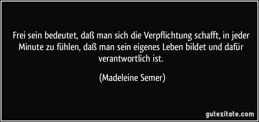 Frei sein bedeutet, daß man sich die Verpflichtung schafft, in jeder Minute zu fühlen, daß man sein eigenes Leben bildet und dafür verantwortlich ist. (Madeleine Semer)