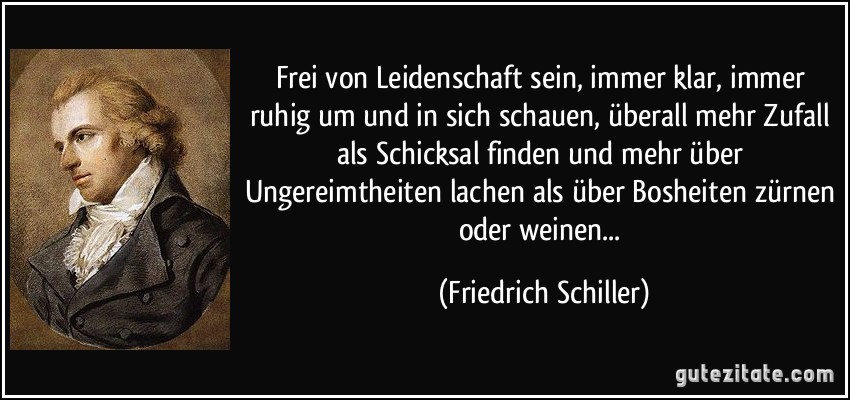 Frei von Leidenschaft sein, immer klar, immer ruhig um und in sich schauen, überall mehr Zufall als Schicksal finden und mehr über Ungereimtheiten lachen als über Bosheiten zürnen oder weinen... (Friedrich Schiller)