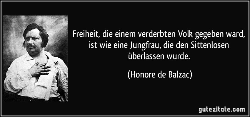 Freiheit, die einem verderbten Volk gegeben ward, ist wie eine Jungfrau, die den Sittenlosen überlassen wurde. (Honore de Balzac)