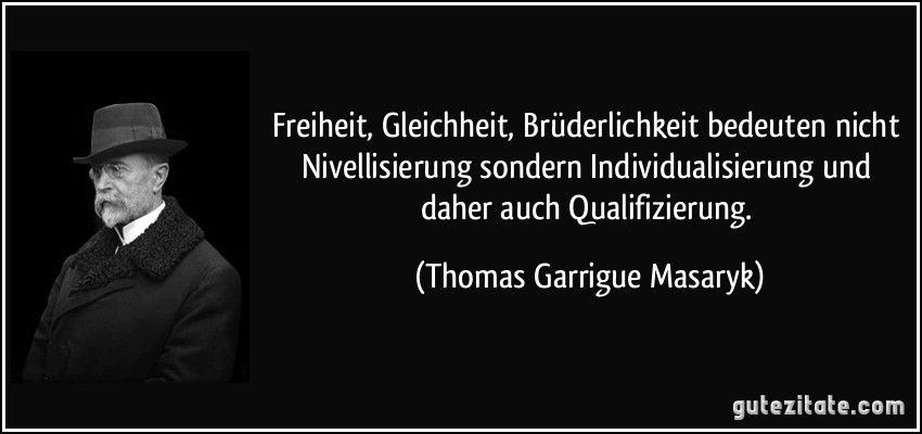 Freiheit, Gleichheit, Brüderlichkeit bedeuten nicht Nivellisierung sondern Individualisierung und daher auch Qualifizierung. (Thomas Garrigue Masaryk)