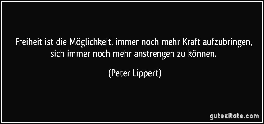 Freiheit ist die Möglichkeit, immer noch mehr Kraft aufzubringen, sich immer noch mehr anstrengen zu können. (Peter Lippert)