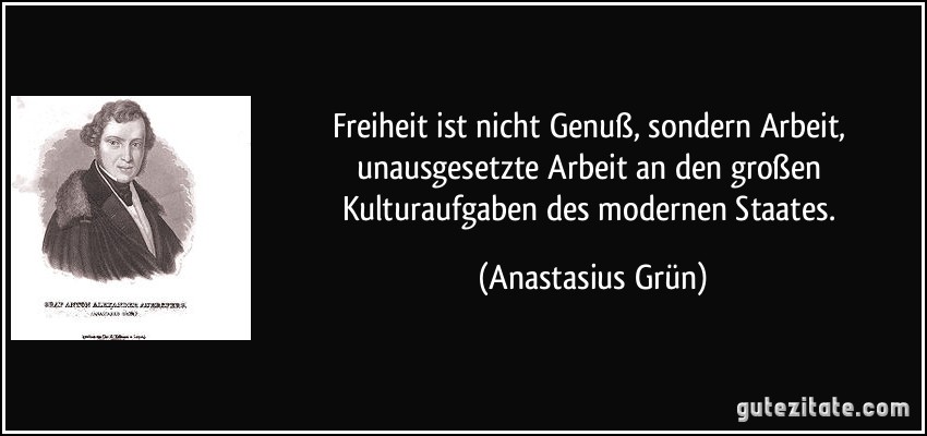 Freiheit ist nicht Genuß, sondern Arbeit, unausgesetzte Arbeit an den großen Kulturaufgaben des modernen Staates. (Anastasius Grün)