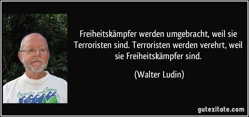 Freiheitskämpfer werden umgebracht, weil sie Terroristen sind. Terroristen werden verehrt, weil sie Freiheitskämpfer sind. (Walter Ludin)