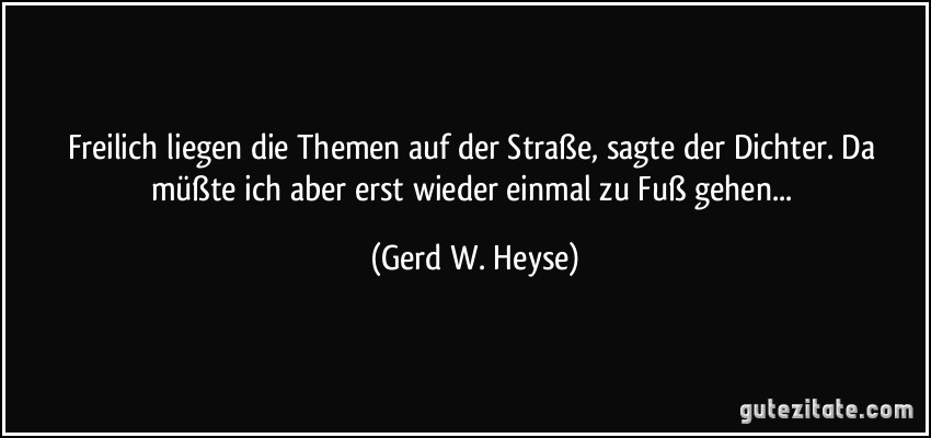 Freilich liegen die Themen auf der Straße, sagte der Dichter. Da müßte ich aber erst wieder einmal zu Fuß gehen... (Gerd W. Heyse)