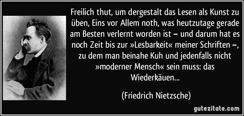 Freilich thut, um dergestalt das Lesen als Kunst zu üben, Eins vor Allem noth, was heutzutage gerade am Besten verlernt worden ist – und darum hat es noch Zeit bis zur »Lesbarkeit« meiner Schriften –, zu dem man beinahe Kuh und jedenfalls nicht »moderner Mensch« sein muss: das Wiederkäuen... (Friedrich Nietzsche)