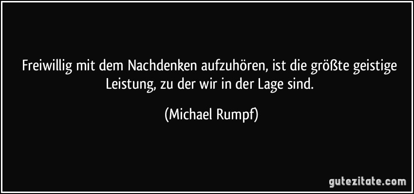 Freiwillig mit dem Nachdenken aufzuhören, ist die größte geistige Leistung, zu der wir in der Lage sind. (Michael Rumpf)