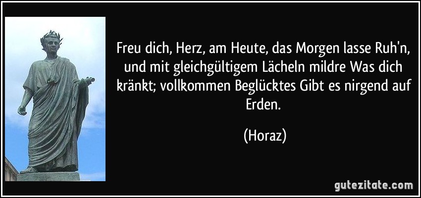 Freu dich, Herz, am Heute, das Morgen lasse Ruh'n, und mit gleichgültigem Lächeln mildre Was dich kränkt; vollkommen Beglücktes Gibt es nirgend auf Erden. (Horaz)