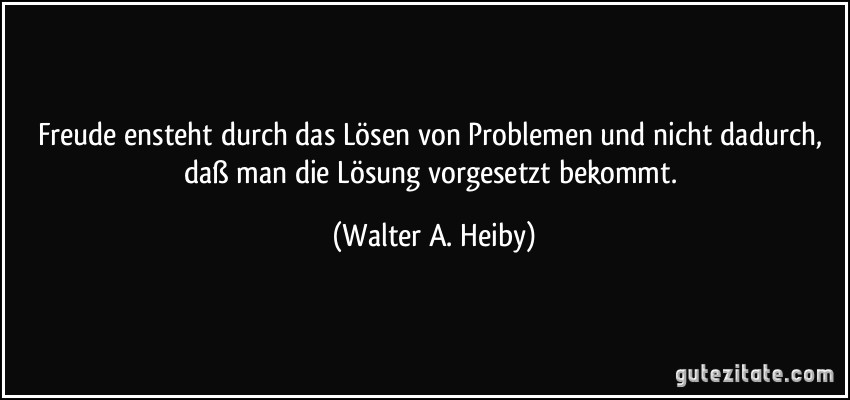 Freude ensteht durch das Lösen von Problemen und nicht dadurch, daß man die Lösung vorgesetzt bekommt. (Walter A. Heiby)