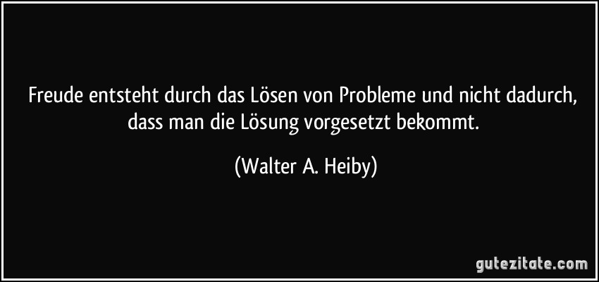 Freude entsteht durch das Lösen von Probleme und nicht dadurch, dass man die Lösung vorgesetzt bekommt. (Walter A. Heiby)