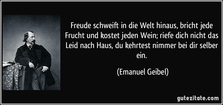 Freude schweift in die Welt hinaus, bricht jede Frucht und kostet jeden Wein; riefe dich nicht das Leid nach Haus, du kehrtest nimmer bei dir selber ein. (Emanuel Geibel)