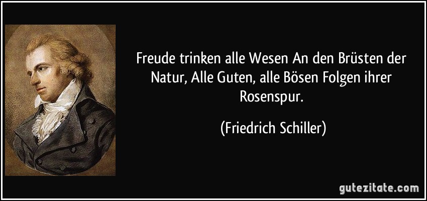 Freude trinken alle Wesen An den Brüsten der Natur, Alle Guten, alle Bösen Folgen ihrer Rosenspur. (Friedrich Schiller)