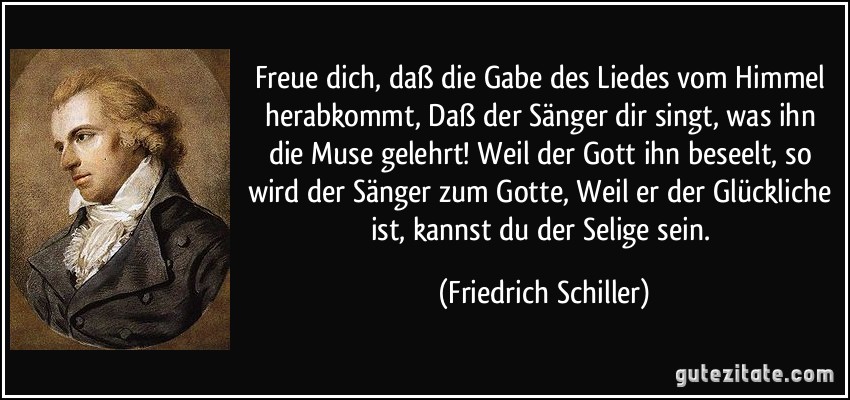 Freue dich, daß die Gabe des Liedes vom Himmel herabkommt, Daß der Sänger dir singt, was ihn die Muse gelehrt! Weil der Gott ihn beseelt, so wird der Sänger zum Gotte, Weil er der Glückliche ist, kannst du der Selige sein. (Friedrich Schiller)