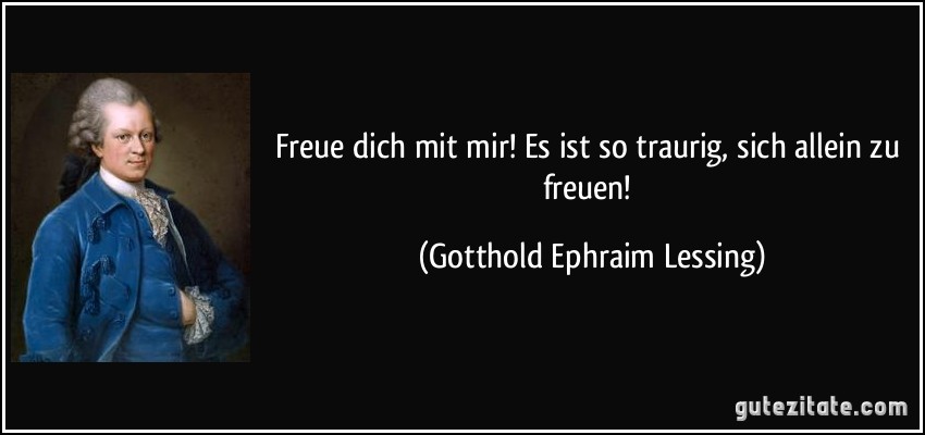 Freue dich mit mir! Es ist so traurig, sich allein zu freuen! (Gotthold Ephraim Lessing)