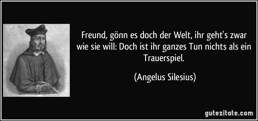 Freund, gönn es doch der Welt, ihr geht's zwar wie sie will: Doch ist ihr ganzes Tun nichts als ein Trauerspiel. (Angelus Silesius)