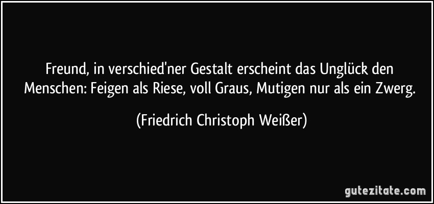 Freund, in verschied'ner Gestalt erscheint das Unglück den Menschen: Feigen als Riese, voll Graus, Mutigen nur als ein Zwerg. (Friedrich Christoph Weißer)