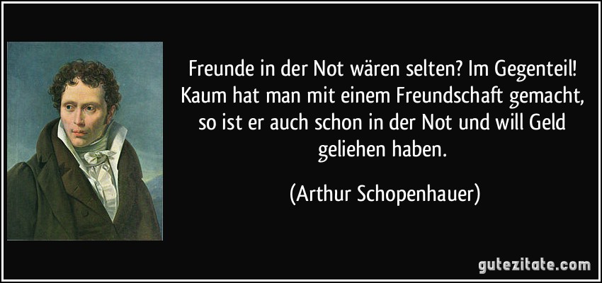 Freunde in der Not wären selten? Im Gegenteil! Kaum hat man mit einem Freundschaft gemacht, so ist er auch schon in der Not und will Geld geliehen haben. (Arthur Schopenhauer)