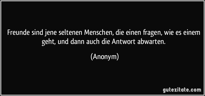 Freunde sind jene seltenen Menschen, die einen fragen, wie es einem geht, und dann auch die Antwort abwarten. (Anonym)