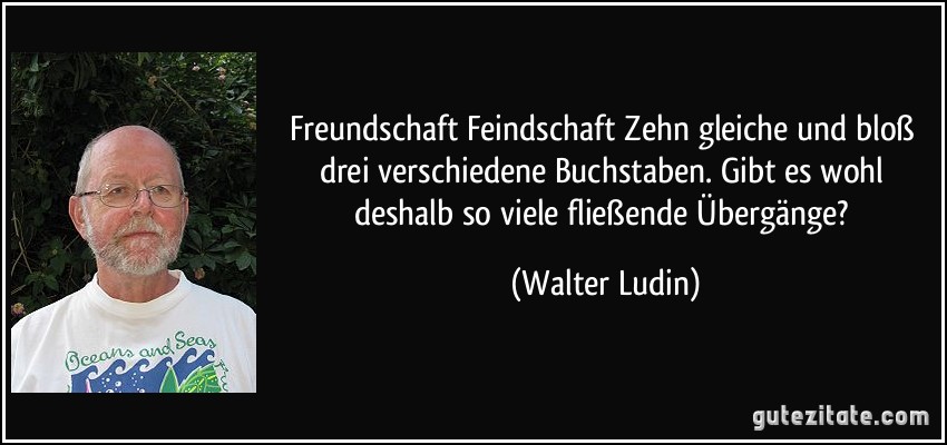 Freundschaft / Feindschaft Zehn gleiche und bloß drei verschiedene Buchstaben. Gibt es wohl deshalb so viele fließende Übergänge? (Walter Ludin)