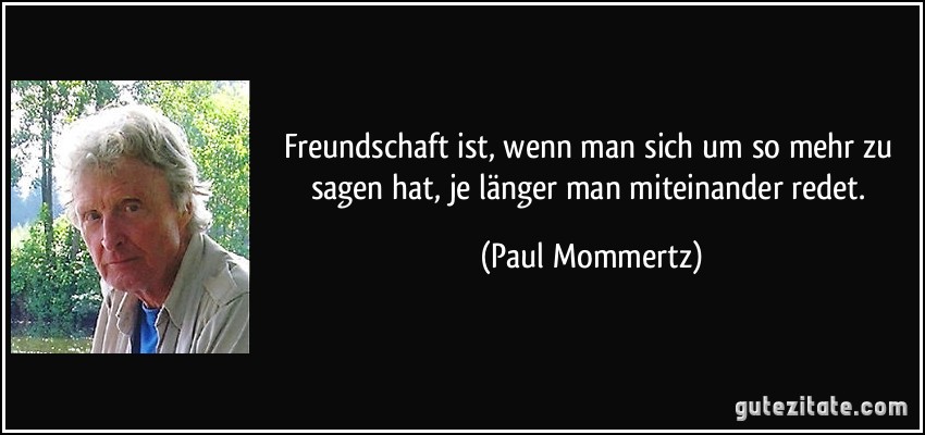 Freundschaft ist, wenn man sich um so mehr zu sagen hat, je länger man miteinander redet. (Paul Mommertz)