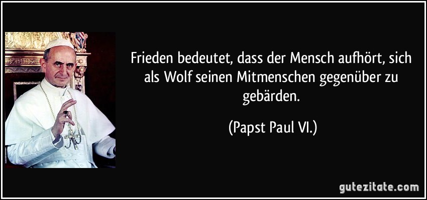 Frieden bedeutet, dass der Mensch aufhört, sich als Wolf seinen Mitmenschen gegenüber zu gebärden. (Papst Paul VI.)