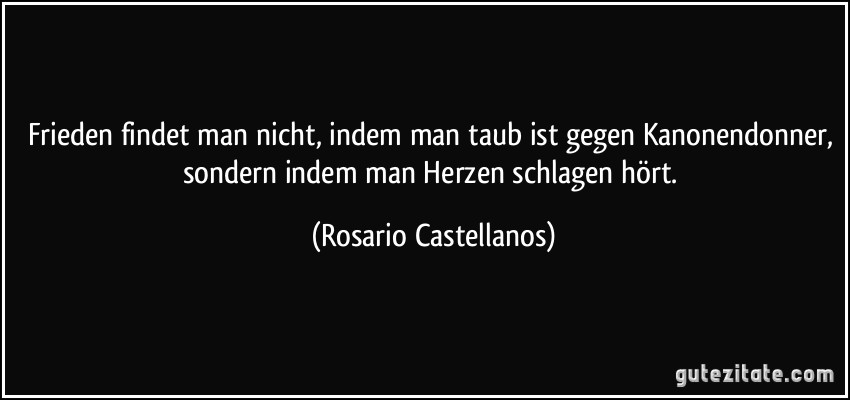 Frieden findet man nicht, indem man taub ist gegen Kanonendonner, sondern indem man Herzen schlagen hört. (Rosario Castellanos)