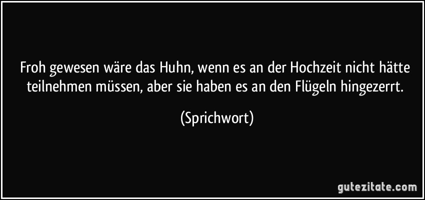 Froh gewesen wäre das Huhn, wenn es an der Hochzeit nicht hätte teilnehmen müssen, aber sie haben es an den Flügeln hingezerrt. (Sprichwort)