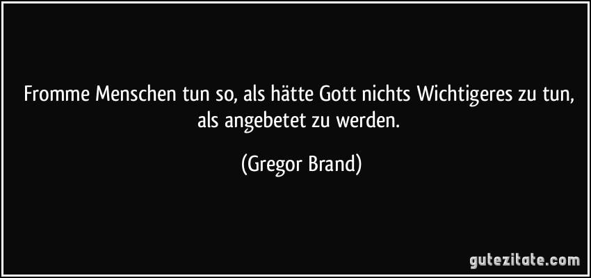 Fromme Menschen tun so, als hätte Gott nichts Wichtigeres zu tun, als angebetet zu werden. (Gregor Brand)