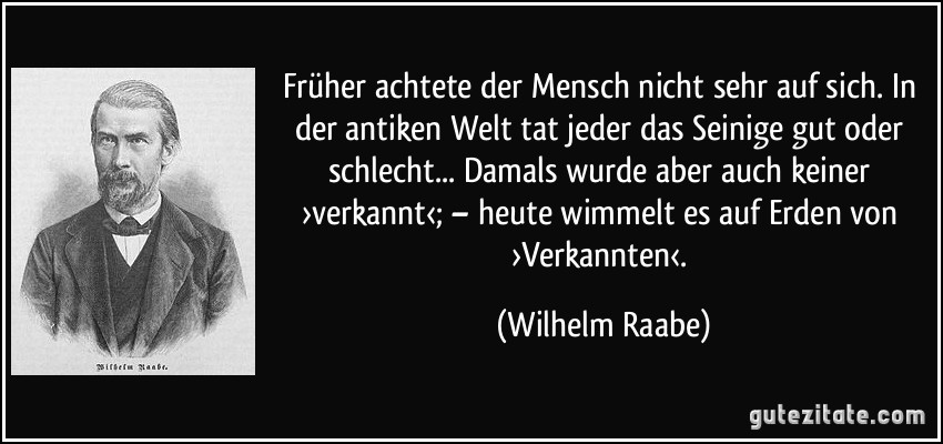 Früher achtete der Mensch nicht sehr auf sich. In der antiken Welt tat jeder das Seinige gut oder schlecht... Damals wurde aber auch keiner ›verkannt‹; – heute wimmelt es auf Erden von ›Verkannten‹. (Wilhelm Raabe) Früher achtete der Mensch nicht sehr auf sich. In der antiken Welt tat jeder das Seinige gut oder schlecht... Damals wurde aber auch keiner ›verkannt‹; – heute wimmelt es auf Erden von ›Verkannten‹. (Wilhelm Raabe)
