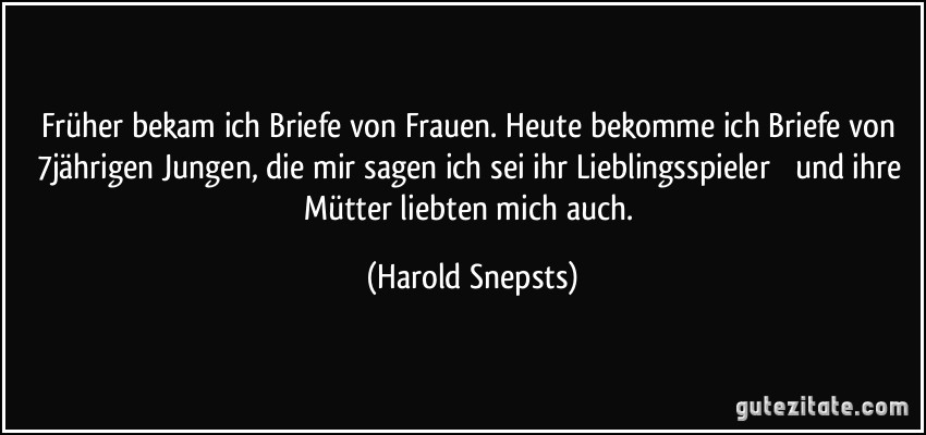 Früher bekam ich Briefe von Frauen. Heute bekomme ich Briefe von 7jährigen Jungen, die mir sagen ich sei ihr Lieblingsspieler  und ihre Mütter liebten mich auch. (Harold Snepsts)