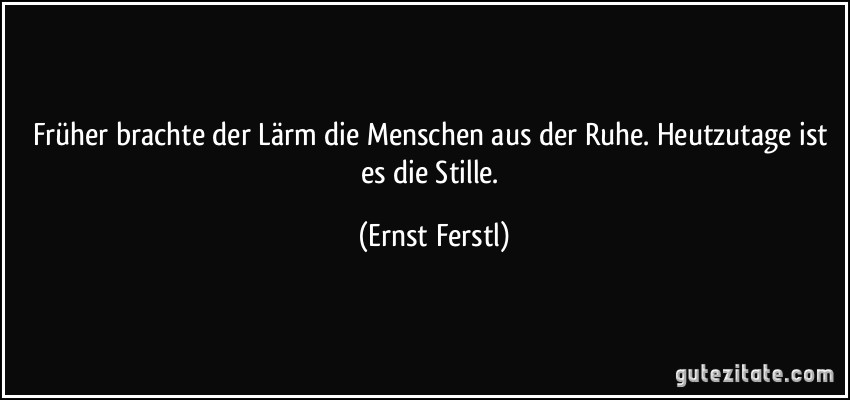 Früher brachte der Lärm die Menschen aus der Ruhe. Heutzutage ist es die Stille. (Ernst Ferstl)