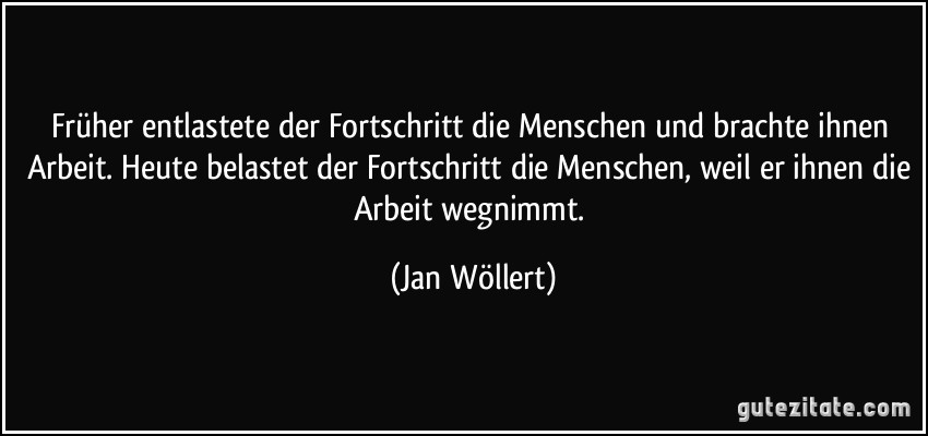 Früher entlastete der Fortschritt die Menschen und brachte ihnen Arbeit. Heute belastet der Fortschritt die Menschen, weil er ihnen die Arbeit wegnimmt. (Jan Wöllert)