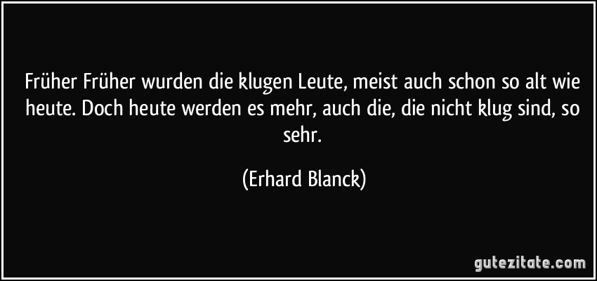 Früher Früher wurden die klugen Leute, meist auch schon so alt wie heute. Doch heute werden es mehr, auch die, die nicht klug sind, so sehr. (Erhard Blanck)