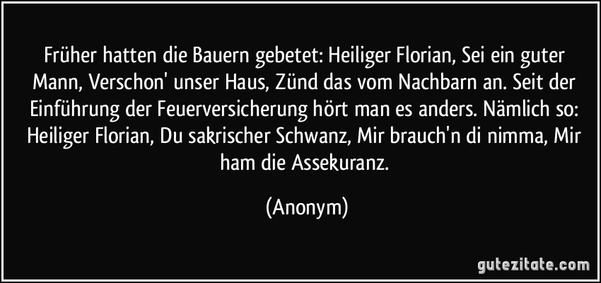 Früher hatten die Bauern gebetet: Heiliger Florian,/ Sei ein guter Mann,/ Verschon' unser Haus,/ Zünd das vom Nachbarn an. Seit der Einführung der Feuerversicherung hört man es anders. Nämlich so: Heiliger Florian,/ Du sakrischer Schwanz, Mir brauch'n di nimma,/ Mir ham die Assekuranz. (Anonym)