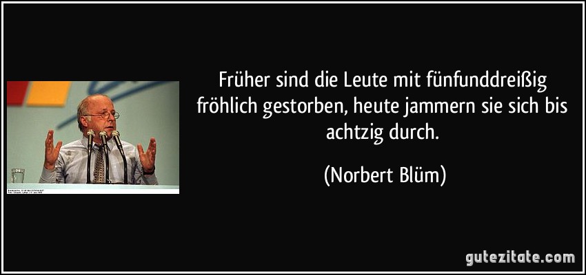 Früher sind die Leute mit fünfunddreißig fröhlich gestorben, heute jammern sie sich bis achtzig durch. (Norbert Blüm)