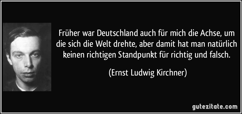 Früher war Deutschland auch für mich die Achse, um die sich die Welt drehte, aber damit hat man natürlich keinen richtigen Standpunkt für richtig und falsch. (Ernst Ludwig Kirchner)