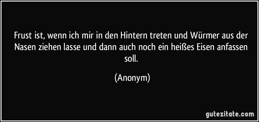 Frust ist, wenn ich mir in den Hintern treten und Würmer aus der Nasen ziehen lasse und dann auch noch ein heißes Eisen anfassen soll. (Anonym)