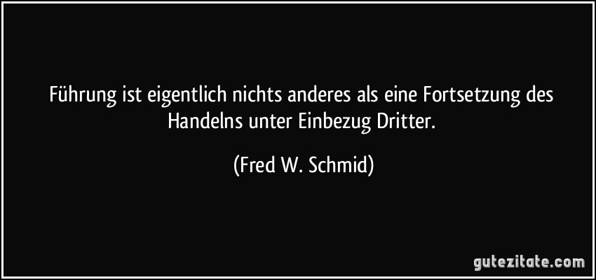 Führung ist eigentlich nichts anderes als eine Fortsetzung des Handelns unter Einbezug Dritter. (Fred W. Schmid)