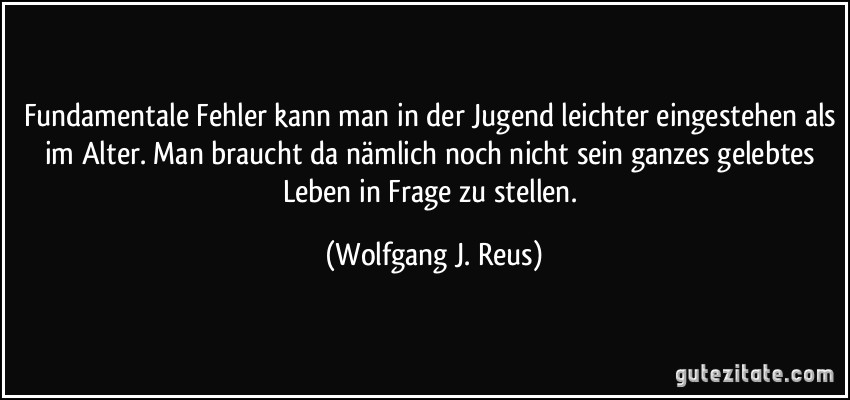 Fundamentale Fehler kann man in der Jugend leichter eingestehen als im Alter. Man braucht da nämlich noch nicht sein ganzes gelebtes Leben in Frage zu stellen. (Wolfgang J. Reus)