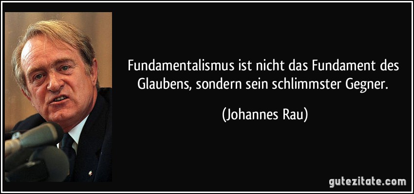 Fundamentalismus ist nicht das Fundament des Glaubens, sondern sein schlimmster Gegner. (Johannes Rau)