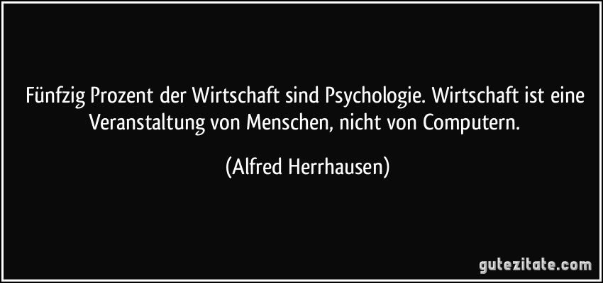 Fünfzig Prozent der Wirtschaft sind Psychologie. Wirtschaft ist eine Veranstaltung von Menschen, nicht von Computern. (Alfred Herrhausen)