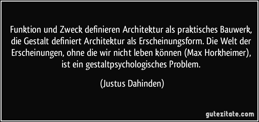 Funktion und Zweck definieren Architektur als praktisches Bauwerk, die Gestalt definiert Architektur als Erscheinungsform. Die Welt der Erscheinungen, ohne die wir nicht leben können (Max Horkheimer), ist ein gestaltpsychologisches Problem. (Justus Dahinden)