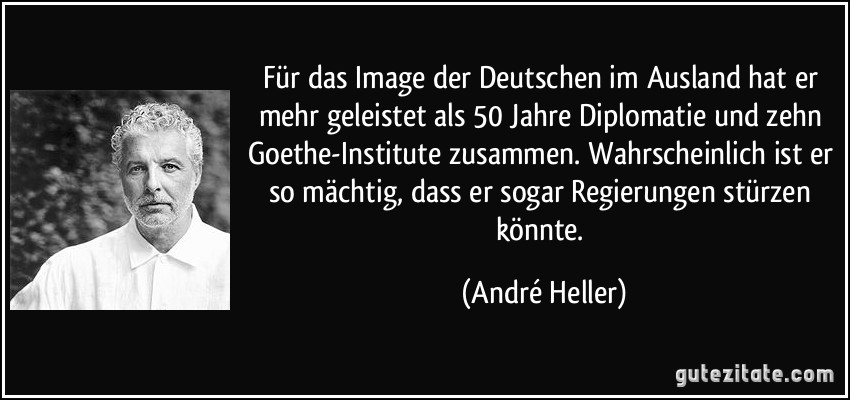 Für das Image der Deutschen im Ausland hat er mehr geleistet als 50 Jahre Diplomatie und zehn Goethe-Institute zusammen. Wahrscheinlich ist er so mächtig, dass er sogar Regierungen stürzen könnte. (André Heller)