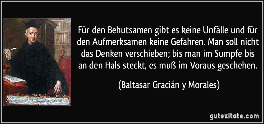 Für den Behutsamen gibt es keine Unfälle und für den Aufmerksamen keine Gefahren. Man soll nicht das Denken verschieben; bis man im Sumpfe bis an den Hals steckt, es muß im Voraus geschehen. (Baltasar Gracián y Morales)