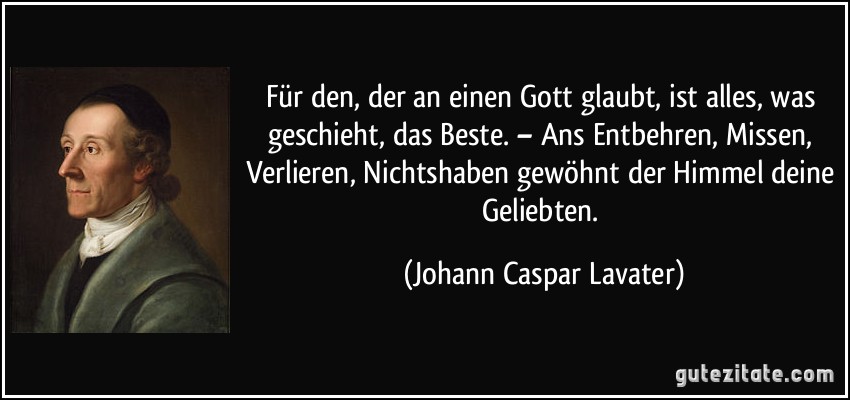 Für den, der an einen Gott glaubt, ist alles, was geschieht, das Beste. – Ans Entbehren, Missen, Verlieren, Nichtshaben gewöhnt der Himmel deine Geliebten. (Johann Caspar Lavater)