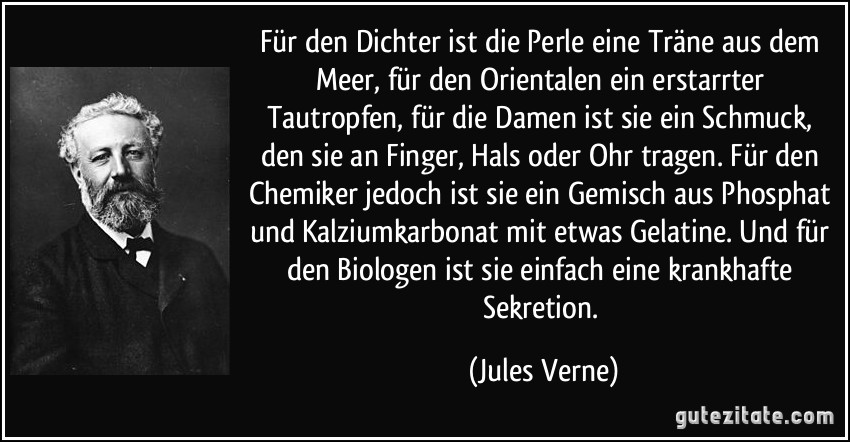 Für den Dichter ist die Perle eine Träne aus dem Meer, für den Orientalen ein erstarrter Tautropfen, für die Damen ist sie ein Schmuck, den sie an Finger, Hals oder Ohr tragen. Für den Chemiker jedoch ist sie ein Gemisch aus Phosphat und Kalziumkarbonat mit etwas Gelatine. Und für den Biologen ist sie einfach eine krankhafte Sekretion. (Jules Verne)