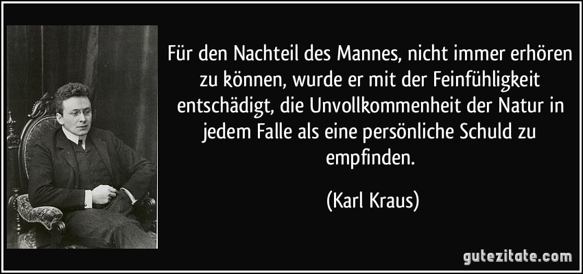 Für den Nachteil des Mannes, nicht immer erhören zu können, wurde er mit der Feinfühligkeit entschädigt, die Unvollkommenheit der Natur in jedem Falle als eine persönliche Schuld zu empfinden. (Karl Kraus)