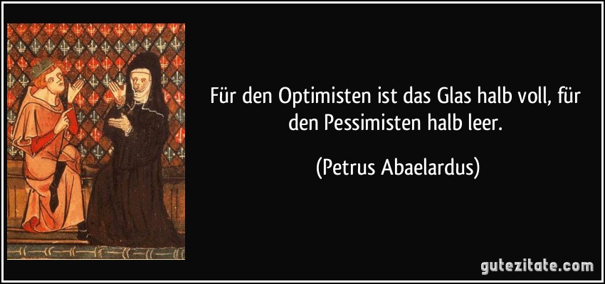 Für den Optimisten ist das Glas halb voll, für den Pessimisten halb leer. (Petrus Abaelardus)