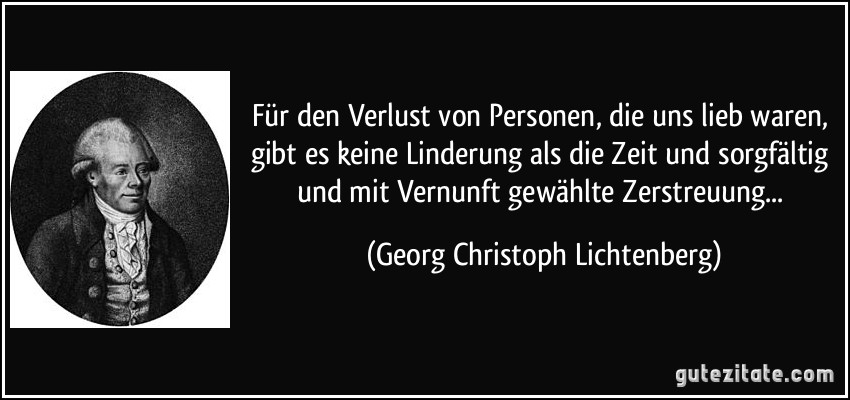 Für den Verlust von Personen, die uns lieb waren, gibt es keine Linderung als die Zeit und sorgfältig und mit Vernunft gewählte Zerstreuung... (Georg Christoph Lichtenberg)