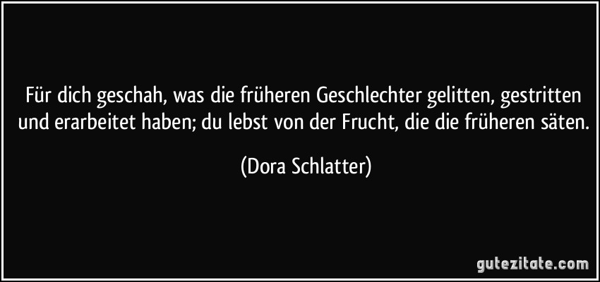 Für dich geschah, was die früheren Geschlechter gelitten, gestritten und erarbeitet haben; du lebst von der Frucht, die die früheren säten. (Dora Schlatter)